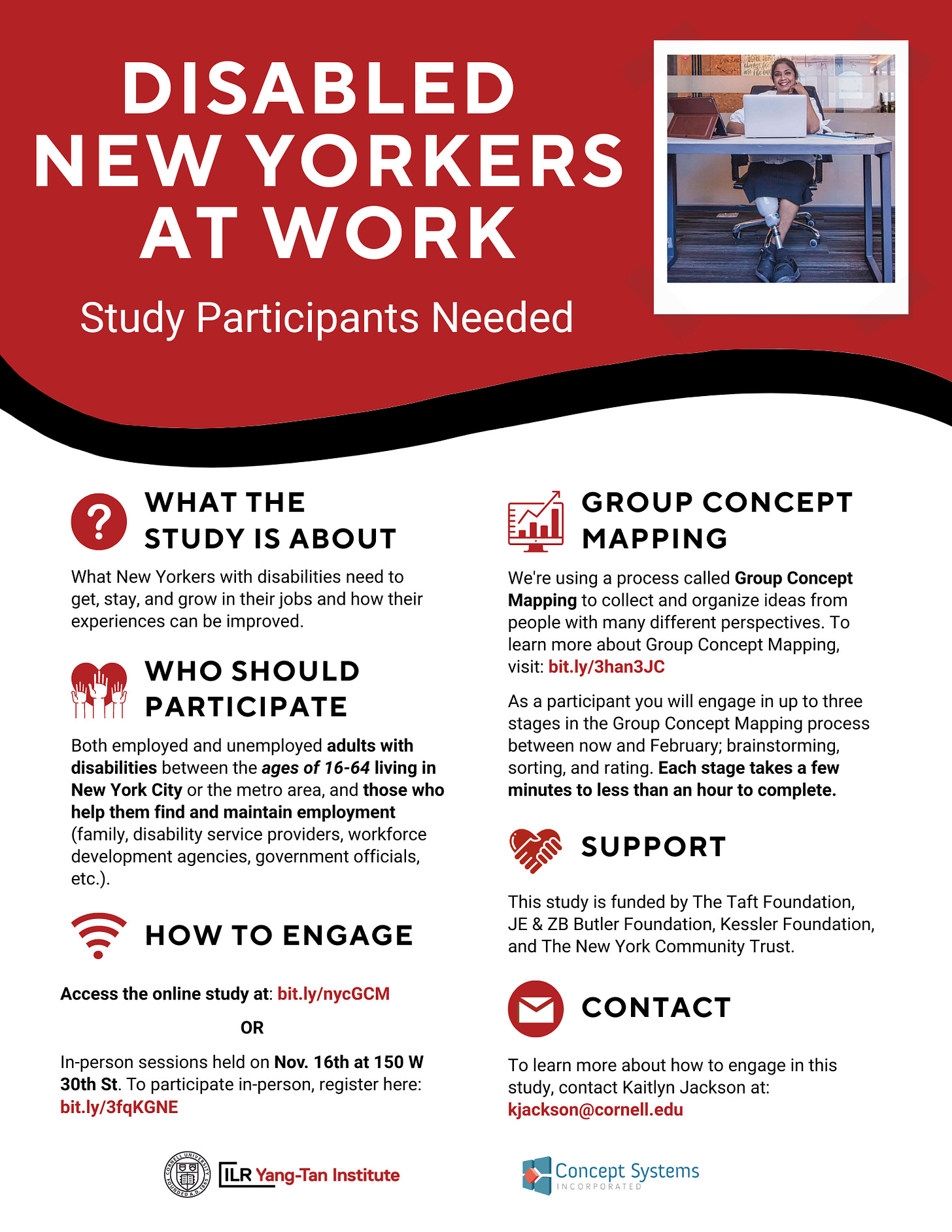 A flyer titled “Disabled New Yorkers at Work: Study Participants Needed.” There is a picture of a smiling person with a prosthetic leg sitting at a desk. The text reads: What the Study Is About: What New Yorkers with disabilities need to get, stay, and grow in their jobs and how their experiences can be improved. Who Should Participate: Both employed and unemployed adults with disabilities between the ages of 16-64 living in New York City or the metro area, and those who help them find and maintain employment (family, disability service providers, workforce development agencies, government officials, etc.). How to Engage: Access the online study at: bit.ly/nycGCM or in-person sessions held on Nov. 16th at 150 W 30th St. To participate in-person, register here: bit.ly/3fqKGNE. Group Concept Mapping: We're using a process called Group Concept Mapping to collect and organize ideas from people with many different perspectives. To learn more about Group Concept Mapping, visit: bit.ly/3han3JC. As a participant you will engage in up to three stages in the Group Concept Mapping process between now and February; brainstorming, sorting, and rating. Each stage takes a few minutes to less than an hour to complete. Support: This study is funded by The Taft Foundation, JE & ZB Butler Foundation, Kessler Foundation, and The New York Community Trust. Contact: To learn more about how to engage in this study, contact Kaitlyn Jackson at: kjackson@cornell.edu. There are two logos at the bottom of the flyer, for the Yang-Tan Institute at Cornell University, and for Concept Systems Incorporated.