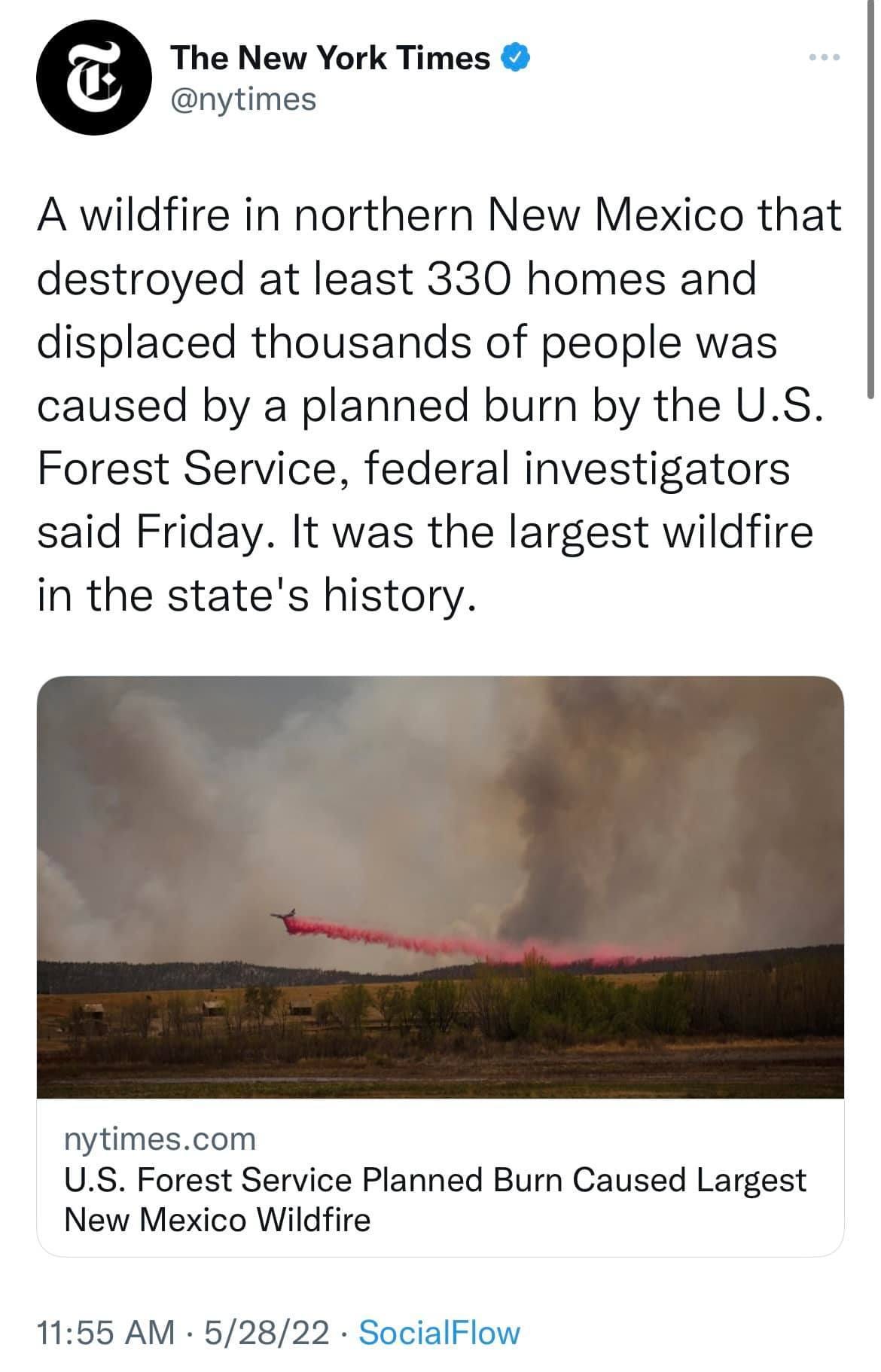 May be an image of fire, outdoors and text that says 'The New York Times @nytimes A wildfire in northern New Mexico that destroyed at least 330 homes and displaced thousands of people was caused by a planned burn by the U.S. Forest Service, federal investigators said Friday. It was the largest wildfire in the state' history. nytimes.com U.S. Forest Service Planned Burn Caused Largest New Mexico Wildfire 11:55 AM 5/28/22 SocialFlow'