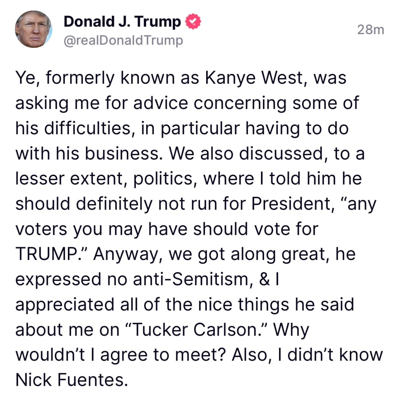 May be an image of 1 person and text that says 'Donald J. Trump @realDonaldTrump 28m Ye, formerly known as Kanye West, was asking me for advice concerning some of his difficulties, in particular having to do with his business. We also discussed, to a lesser extent, politics, where told him he should definitely not run for President, "any voters you may have should vote for TRUMP." Anyway, we got along great, he expressed no anti-Semitism, appreciated all of the nice things he said about me on "Tucker Carlson." Why wouldn't agree to meet? Also, didn't know Nick Fuentes.'