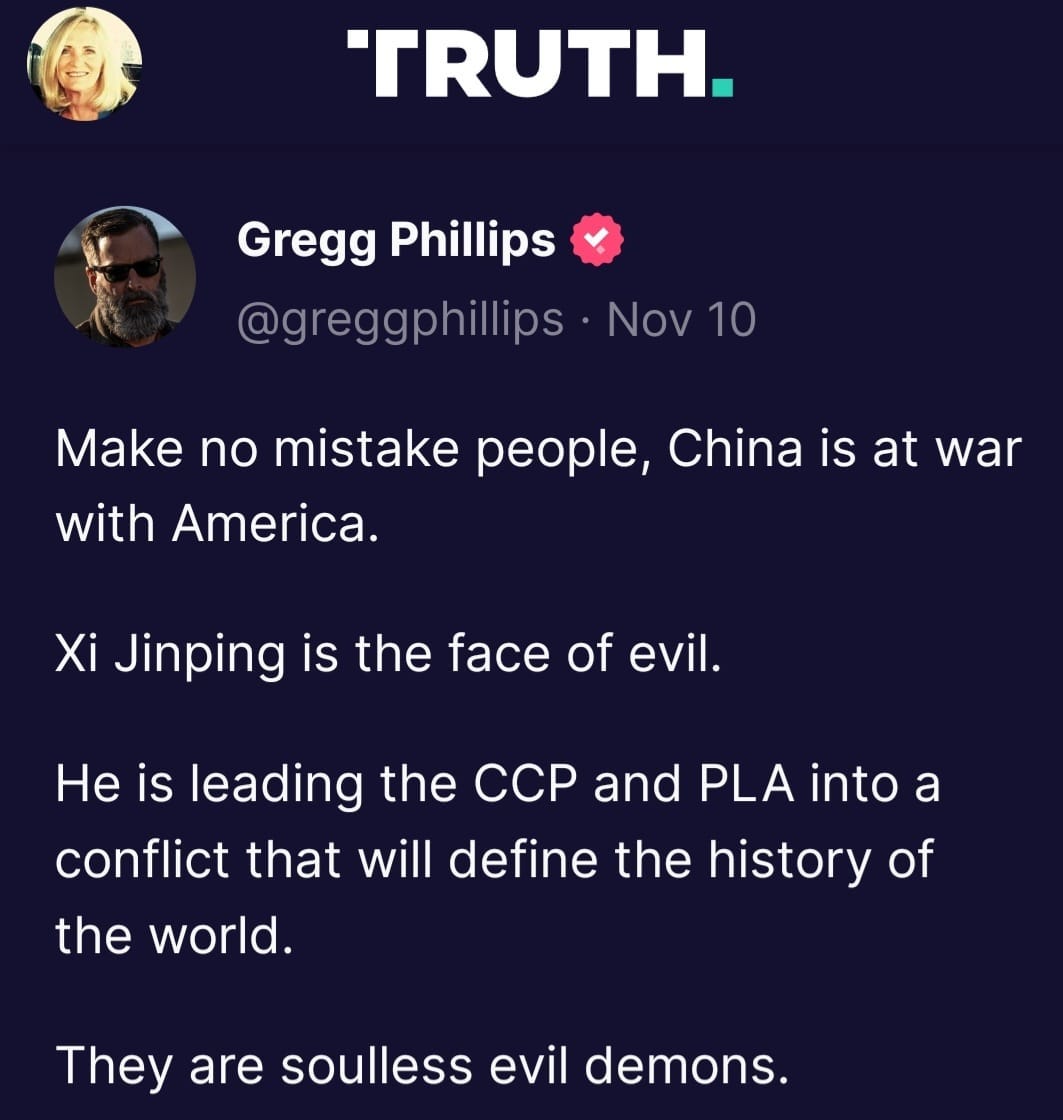 May be a Twitter screenshot of 1 person and text that says 'TRUTH. Gregg Phillips @greggphillips Nov 10 Make no mistake people, China is is at war with America. Xi Jinping is the face of evil. He is leading the ccp and PLA into a conflict that will define the history of the world. They are soulless evil demons.'