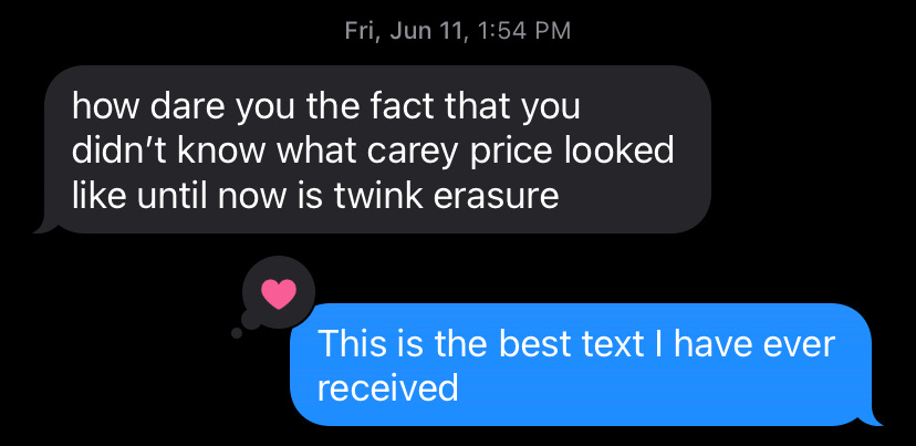 a text exchange between a friend and I. My friend says "how dare you teh fact that you didn't know what carey price looked like until now is twink erasure." I reply "this is the best text I have ever received." 