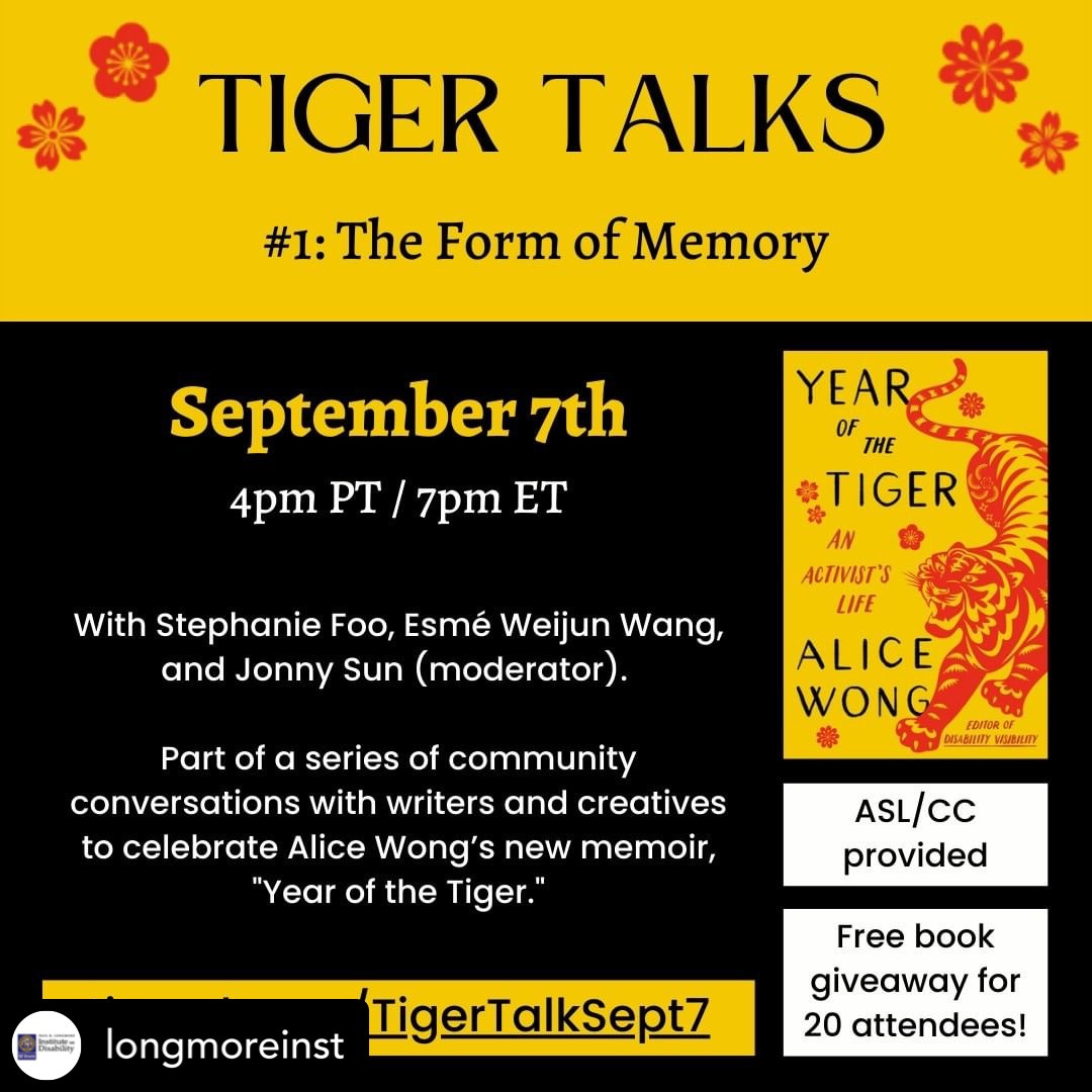 Text on a black background with red and gold accents. Image of Alice Wong and the cover for her book, “Year of the Tiger,” which has a yellow background and a red illustrated tiger. Text reads: TIGER TALKS: #1: The Form of Memory. September 7th, 4pm PT / 7pm ET. With Stephanie Foo, Esmé Weijun Wang, and Jonny Sun (moderator). Part of a series of community conversations with writers and creatives to celebrate Alice Wong’s new memoir, “Year of the Tiger.” ASL/CC provided. Free book giveaway for 20 attendees! tinyurl.com/TigerTalkSept7.
