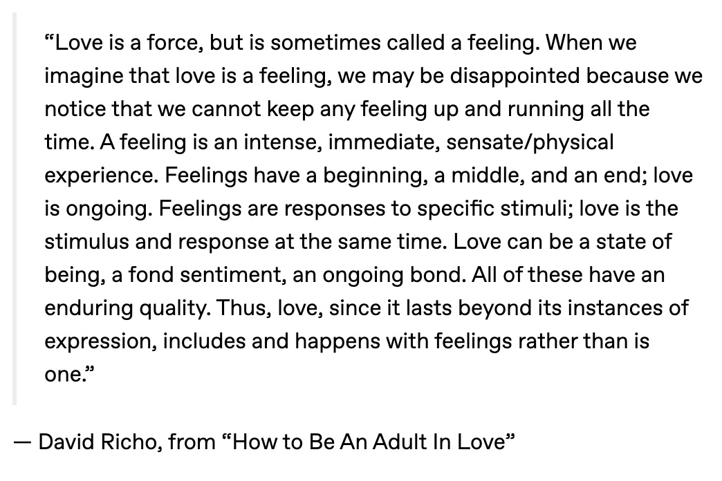 “Love is a force, but is sometimes called a feeling. When we imagine that love is a feeling, we may be disappointed because we notice that we cannot keep any feeling up and running all the time. A feeling is an intense, immediate, sensate/physical experience. Feelings have a beginning, a middle, and an end; love is ongoing. Feelings are responses to specific stimuli; love is the stimulus and response at the same time. Love can be a state of being, a fond sentiment, an ongoing bond. All of these have an enduring quality. Thus, love, since it lasts beyond its instances of expression, includes and happens with feelings rather than is one.” — David Richo, from “How to Be An Adult In Love”