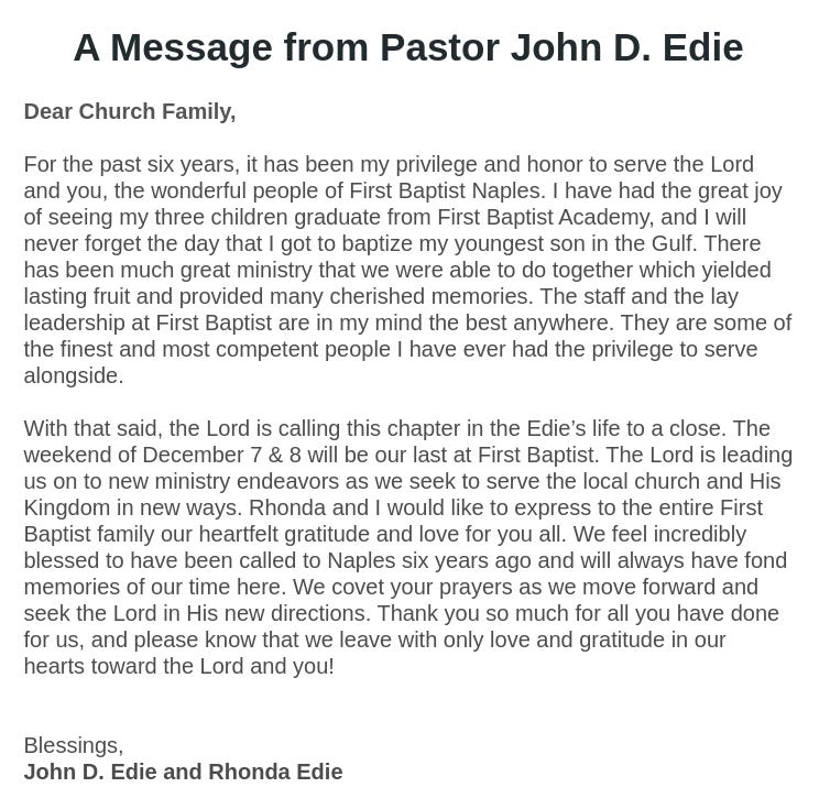 A Message from Pastor John D. Edie
Dear Church Family,

For the past six years, it has been my privilege and honor to serve the Lord and you, the wonderful people of First Baptist Naples. I have had the great joy of seeing my three children graduate from First Baptist Academy, and I will never forget the day that I got to baptize my youngest son in the Gulf. There has been much great ministry that we were able to do together which yielded lasting fruit and provided many cherished memories. The staff and the lay leadership at First Baptist are in my mind the best anywhere. They are some of the finest and most competent people I have ever had the privilege to serve alongside.

With that said, the Lord is calling this chapter in the Edie’s life to a close. The weekend of December 7 & 8 will be our last at First Baptist. The Lord is leading us on to new ministry endeavors as we seek to serve the local church and His Kingdom in new ways. Rhonda and I would like to express to the entire First Baptist family our heartfelt gratitude and love for you all. We feel incredibly blessed to have been called to Naples six years ago and will always have fond memories of our time here. We covet your prayers as we move forward and seek the Lord in His new directions. Thank you so much for all you have done for us, and please know that we leave with only love and gratitude in our hearts toward the Lord and you!


Blessings,
John D. Edie and Rhonda Edie