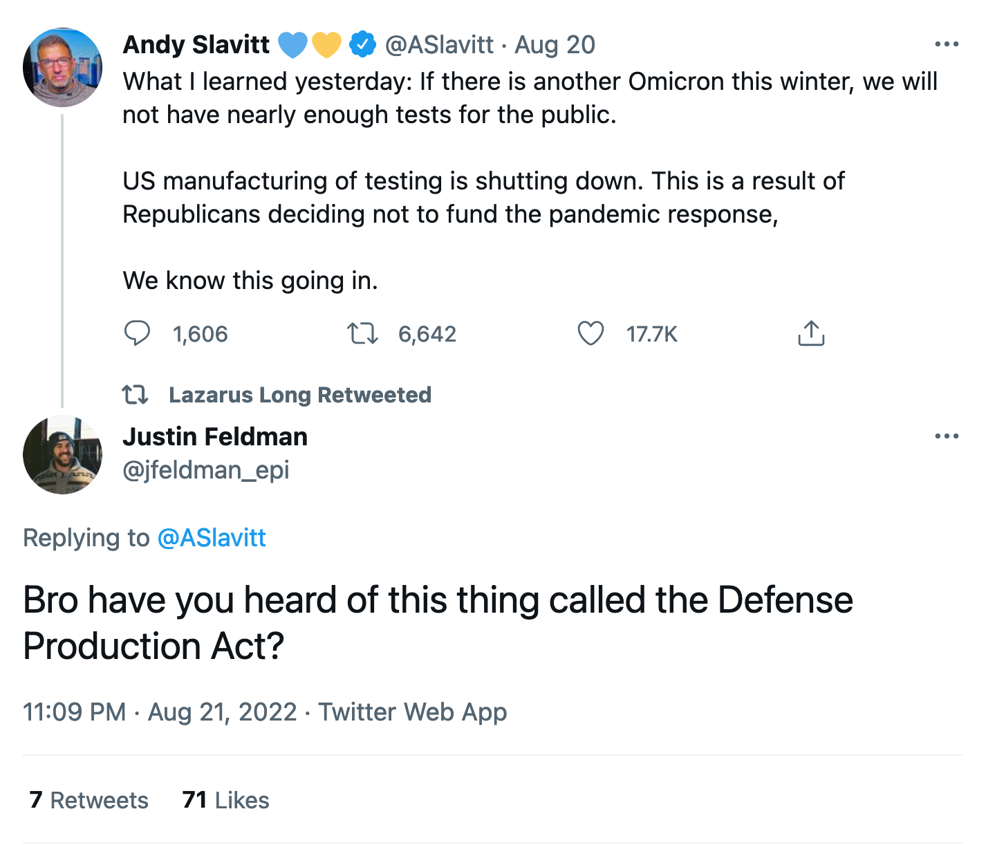 Andy Slavitt @ASlavitt Aug 20 What I learned yesterday: If there is another Omicron this winter, we will not have nearly enough tests for the public. US manufacturing of testing is shutting down. This is a result of Republicans deciding not to fund the pandemic response, We know this going in. Justin Feldman @jfeldman_epi Replying to @ASlavitt Bro have you heard of this thing called the Defense Production Act? 11:09 PM · Aug 21, 2022