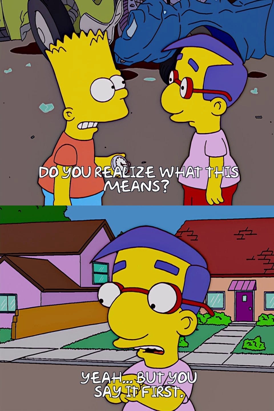 Bart: Do you realize what this means? Milhouse: Yeah... but you say it first.