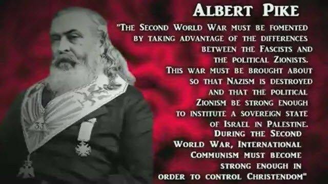 May be an image of one or more people and text that says "ALBERT PIKE "THE SECOND WORLD WAR MUST BE FOMENTED BY TAKING ADVANTAGE OF THE DIFFERENCES BETWEEN THE FASCISTS AND THE POLITICAL ZIONISTS. THIS WAR MUST BE BROUGHT ABOUT so THAT NAZISM IS DESTROYED AND THAT THE POLITICAL ZIONISM BE STRONG ENOUGH το INSTITUTE A SOVEREIGN STATE OF ISRAEL IN PALESTINE. DURING THE SECOND WORLD WAR, INTERNATIONAL COMMUNISM MUST BECOME STRONG ENOUGH IN ORDER το CONTROL CHRISTENDOM""