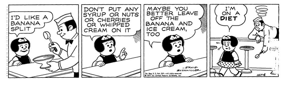 Nancy cartoon:I'd like a banana split. Don't put any syrup or nuts or cherries or whipped cream on it. Maybe you better leave off the ice cream, too. I'm on a diet.