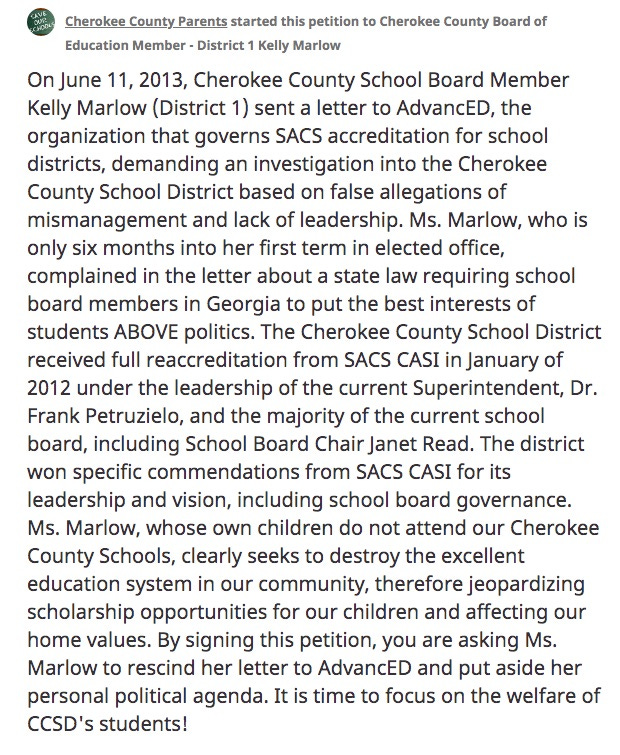 “On June 11, 2013, Cherokee County School Board Member Kelly Marlow (District 1) sent a letter to AdvancED, the organization that governs SACS accreditation for school districts, demanding an investigation into the Cherokee County School District based on false allegations of mismanagement and lack of leadership. Ms. Marlow, who is only six months into her first term in elected office, complained in the letter about a state law requiring school board members in Georgia to put the best interests of students ABOVE politics. The Cherokee County School District received full reaccreditation from SACS CASI in January of 2012 under the leadership of the current Superintendent, Dr. Frank Petruzielo, and the majority of the current school board, including School Board Chair Janet Read. The district won specific commendations from SACS CASI for its leadership and vision, including school board governance. Ms. Marlow, whose own children do not attend our Cherokee County Schools, clearly seeks to destroy the excellent education system in our community, therefore jeopardizing scholarship opportunities for our children and affecting our home values. By signing this petition, you are asking Ms. Marlow to rescind her letter to AdvancED and put aside her personal political agenda. It is time to focus on the welfare of CCSD's students!”