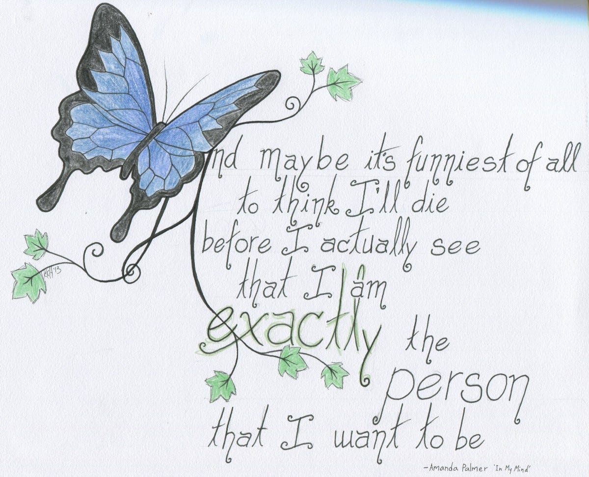 Pencil crayon and ink artwork of a blue butterfly and little vining leaves next to lyrics in a hand written font. The lyrics, from the song "In My Mind" by Amanda Palmer, read: And maybe it's funniest of all to think I'll die before I actually see that I am exactly the person that I want to be. 