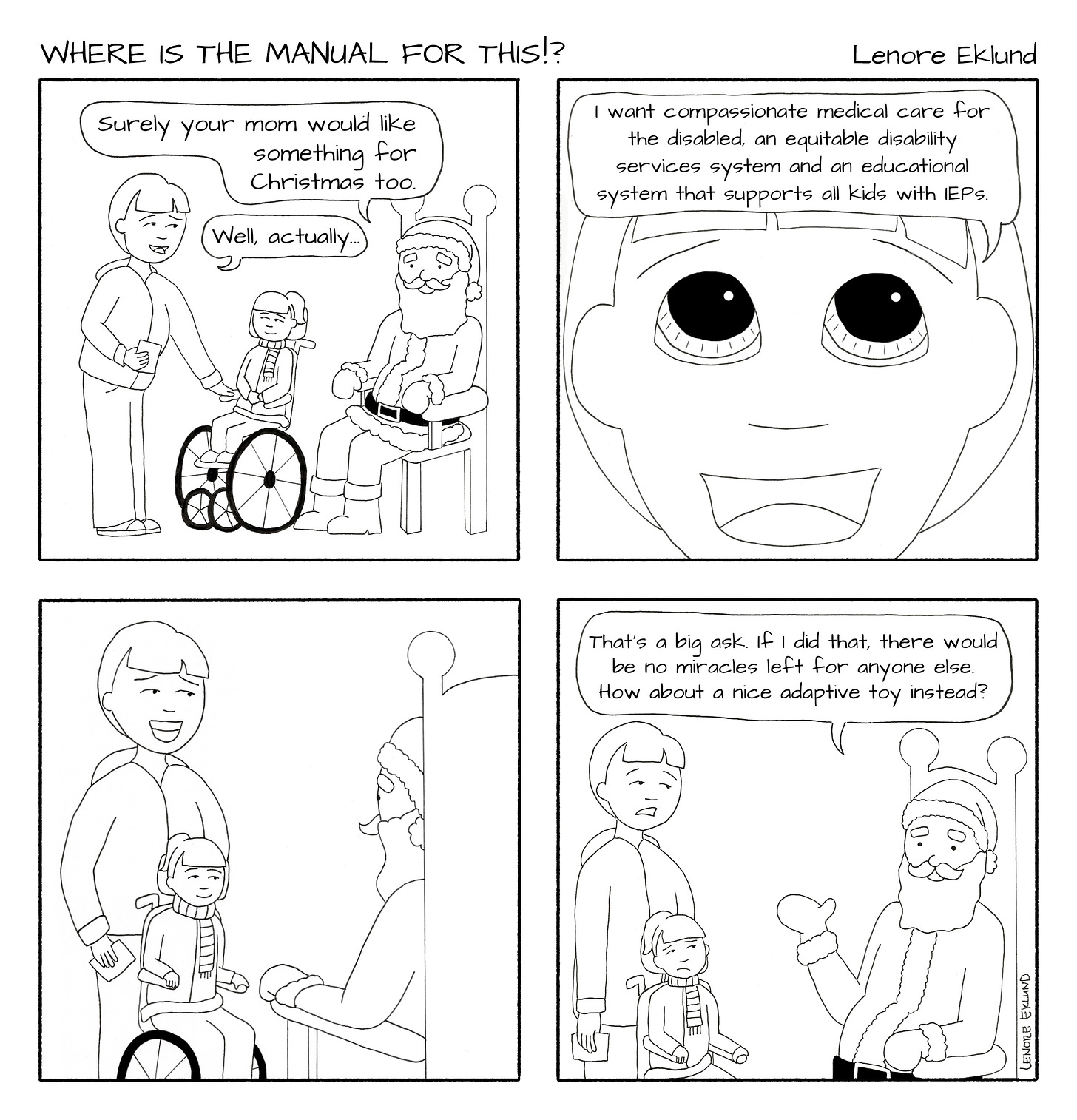 A four-panel line drawing cartoon titled Where is the Manual for This!? by Lenore Eklund. The first panel shows a mom and her daughter in a wheelchair facing a seated Santa. “Surely your mom would like something for Christmas too,” Santa says. “Well, actually…,” the mom starts to say. The second panels shows a close-up with the mom’s face with pleading eyes and reads: “I want compassionate medical care for the disabled, an equitable disability services system and an educational system that supports all kids with IEPs.” The third panel shows the mom and daughter smiling expectantly at Santa. In the fourth panel, Santa says: “That’s a big ask. If I did that, there would be no miracles left for anyone else. How about a nice adaptive toy instead?” The mom and daughter are dismayed. 