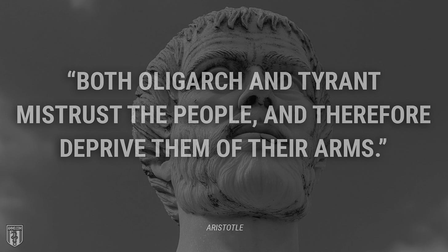 “Both oligarch and tyrant mistrust the people, and therefore deprive them of their arms.” - Aristotle