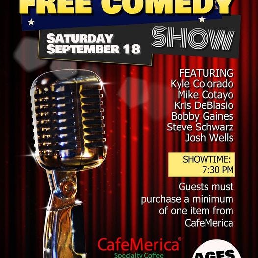 May be an image of text that says 'PKEG CUMEDY SATURDAY SEPTEMBER 18 SIHIOVNII FEATURING Kyle Colorado Mike Cotayo Kris DeBlasio Bobby Gaines Steve Schwarz Josh Wells SHOWTIME: 7:30 PM Guests must purchase a minimum of one item from CafeMerica CafeMerica S”f AGE'