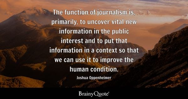 The function of journalism is, primarily, to uncover vital new information in the public interest and to put that information in a context so that we can use it to improve the human condition. - Joshua Oppenheimer