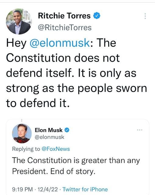 May be a Twitter screenshot of 2 people and text that says 'Ritchie Torres @RitchieTorres Hey @elonmusk: The Constitution does not defend itself. It is only as strong as the people sworn to defend it. Elon Musk @elonmusk Replying to @FoxNews @FoxNews The Constitution is greater than any President. End of story. 9:19 PM 12/4/22 Twitter for iPhone'