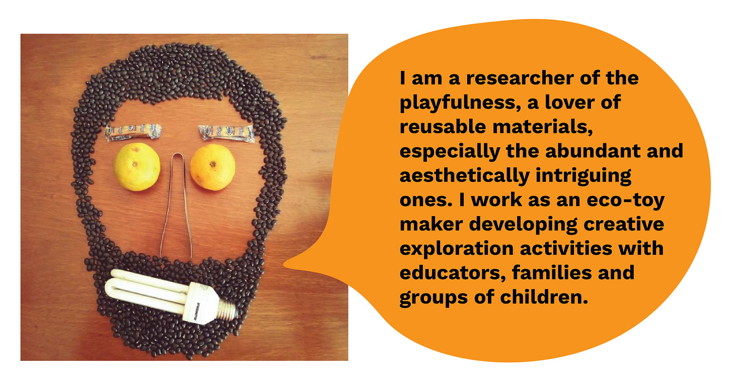 I am a researcher of the playfulness, a lover of reusable materials, especially the abundant and aesthetically intriguing ones. I work as an eco-toy maker developing creative exploration activities with educators, families and groups of children.
