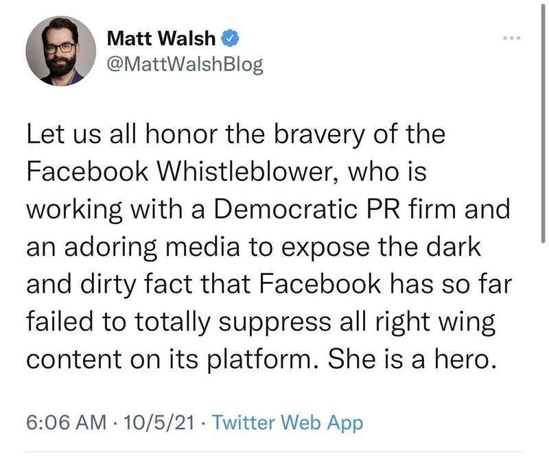 May be an image of 1 person and text that says 'Matt Walsh @MattWalshBlog Let us all honor the bravery of the Facebook Whistleblower, who is working with a Democratic PR firm and an adoring media to expose the dark and dirty fact that Facebook has so far failed to totally suppress all right wing content on its platform. She is a hero. 6:06 AM 10/5/21 Twitter Web App'