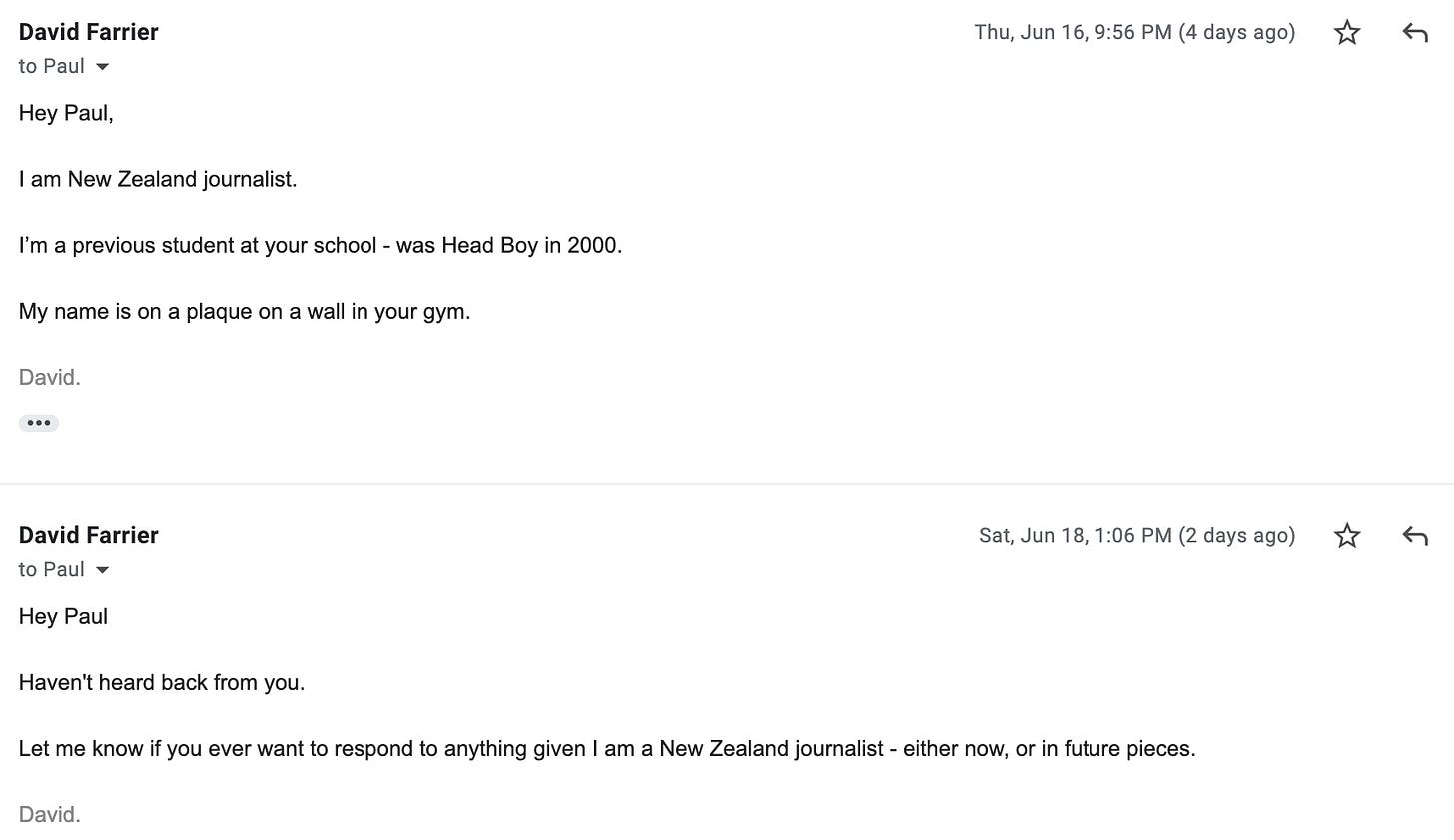 "Hey Paul  Haven't heard back from you.   Let me know if you ever want to respond to anything given I am a New Zealand journalist - either now, or in future pieces."