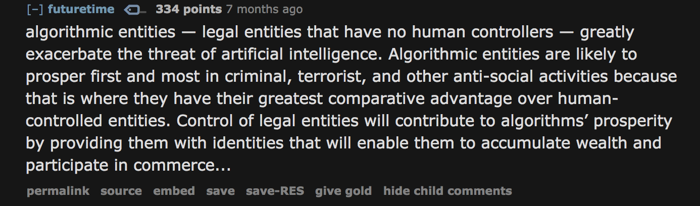 algorithmic entities — legal entities that have no human controllers — greatly exacerbate the threat of artificial intelligence. Algorithmic entities are likely to prosper first and most in criminal, terrorist, and other anti-social activities because that is where they have their greatest comparative advantage over human-controlled entities. Control of legal entities will contribute to algorithms’ prosperity by providing them with identities that will enable them to accumulate wealth and participate in commerce...