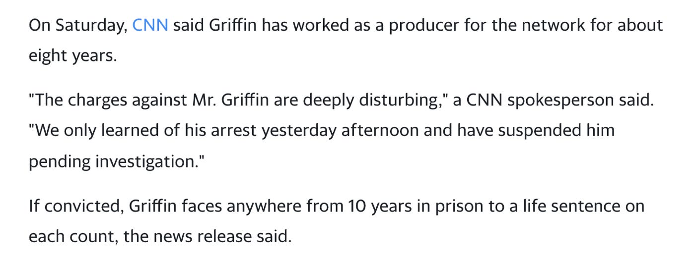 Image description: Extract of the article above with black text on white background. Text reads: “‘The charges against Mr. Griffin are deeply disturbing,’ a CNN spokesperson said. ‘We only learned of his arrest yesterday afternoon and have suspended him pending investigation.’” Next paragraph reads: “If convicted, Griffin faces anywhere from 10 years in prison to a life sentence on each count, the news release said.”