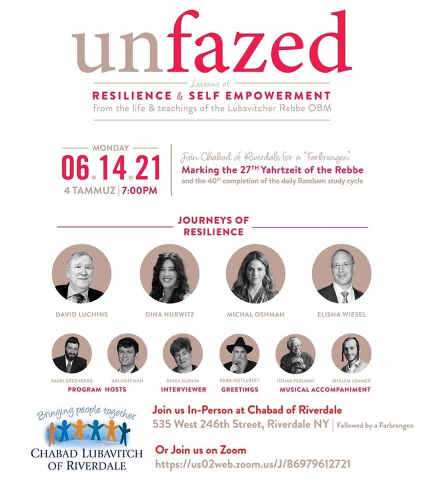 May be an image of 9 people, including Dov Greenberg and Ari Hoffman and text that says 'unfazed Lessons of RESILIENCE & SELF EMPOWERMENT from the life teachings of the Lubavitcher Rebbe OBM MONDAY 06 14.21 4 TAMMUZ 7:00PM Foin Chabad Riverdale "Farbrengen Marking the 27TYahrtzeit of the Rebbe and 40th completio the daily Rambam study cycle JOURNEYS OF RESILIENCE DAVID LUCHINS DINA HURWITZ MICHAL OSHMAN ELISHA WIESEL RADBIGREENDERG ARIHOFFMAN PROGRAM HOSTS INTERVIEWER GREETINGS ITZHAK PERLMAN SHULEM LEMMER MUSICAL ACCOMPANIMENT Join us In-Person at Chabad of Riverdale 535 West 246th Street, Riverdale NY Followed by Farbrengen Bringing people together *****X CHABAD LUBAVITCH Or Join us on Zoom OF RIVERDALE http:/02wb.com.us/89612721'