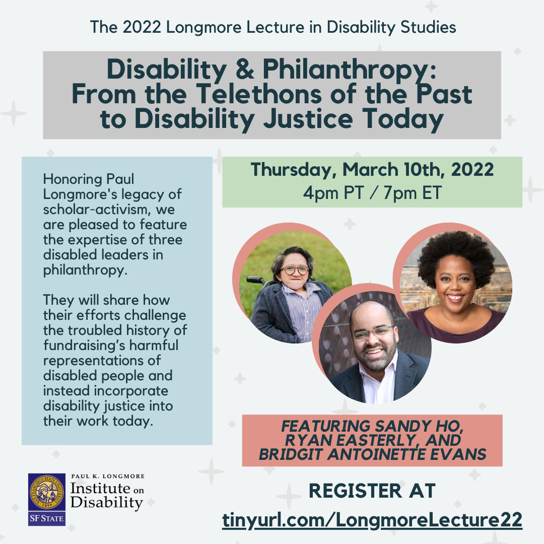 Text reads the same information as tinyurl.com/LongmoreLecture22. The 2022 Longmore Lecture in Disability Studies presents: Disability & Philanthropy: From the Telethons of the Past to Disability Justice Today. Thursday, March 10th, 2022 4pm-5:30pm PT / 7pm-8:30pm ET. Featuring Sandy Ho, Ryan Easterly, and Bridgit Antoinette Evans. Register at tinyurl.com/LongmoreLecture22