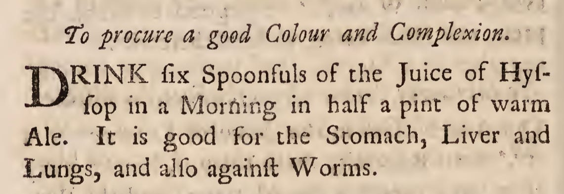 To procure a good Colour and Complexion. DRINK fix Spoonfuls of the Juice of Hyffop in a Morriing in half a pint of warm Ale. It is good for the Stomach, Liver and Lungs, and alfo againft Worms.