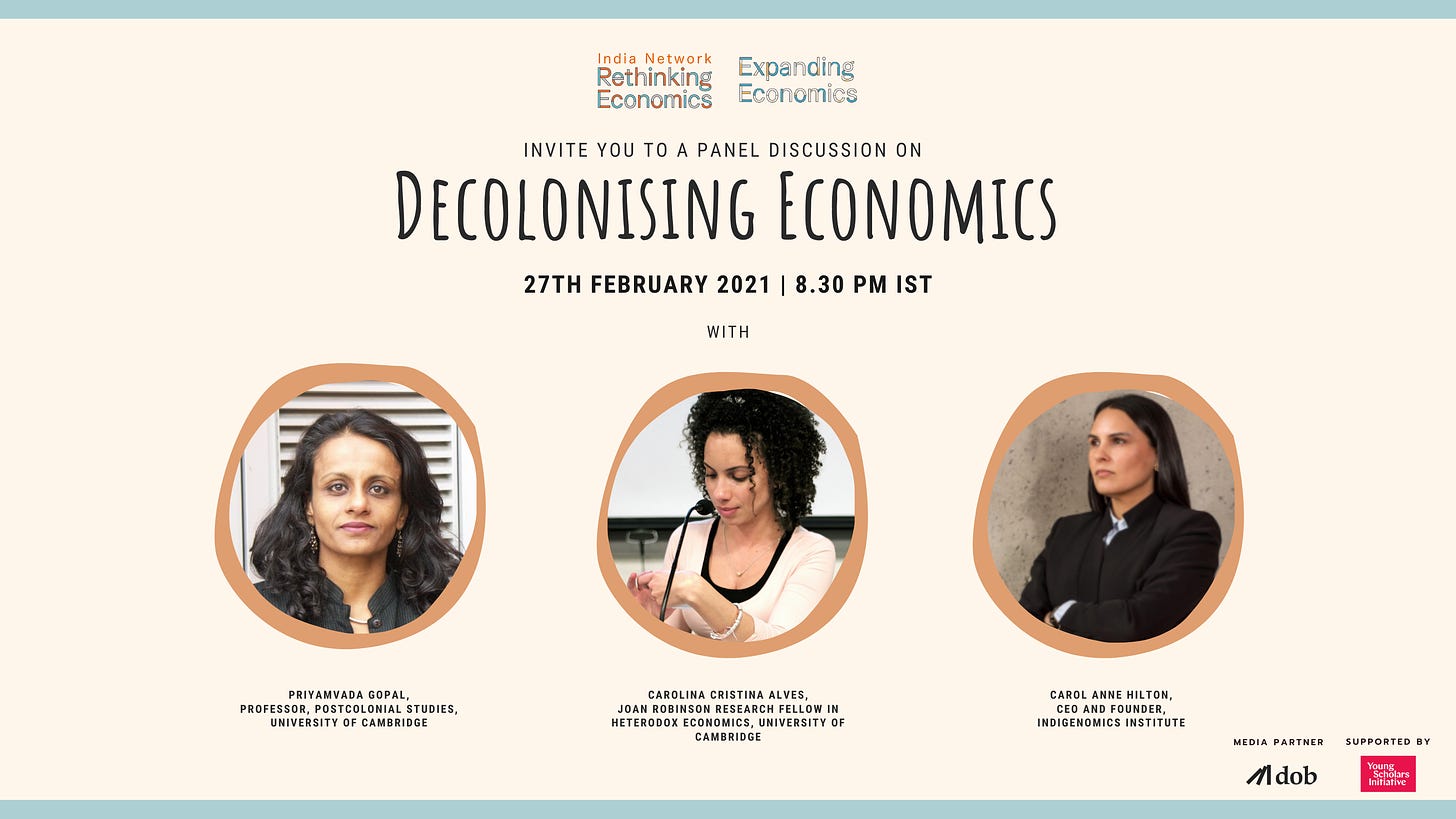 A rectangle post with peach background colour. On top there are the logos of “Rethinking Economics India Network” and “Expanding Economics” placed parallel. It is followed by the text “Invite you to a panel discussion on Decolonising Economics” followed by the date and time of the programme “27th February 2021 at 8.30 PM IST”. This is followed by three circles placed parallel to each other with photos of the speakers for the programme. The first circle on the left has a photo of Priyamvada Gopal followed by the text “Priyamvada Gopal Professor, Postcolonial Studies, University of Cambridge”. Next circle has a photo of Carolina Alves followed by the text “Carolina Cristina Alves Joan Robinson Research Fellow in Heterodox Economics, University of Cambridge”. Last circle on the right has the photo of Carol Anne Hilton followed by the text “Carol Anne Hilton CEO and Founder, Indigenomics Institute”. Bottom right has the logo of Decoloniszing our Bookshelves with the text of “Media Partner” top and next to it is the logo Young Scholars Initiative with text on top “Supported By”.
