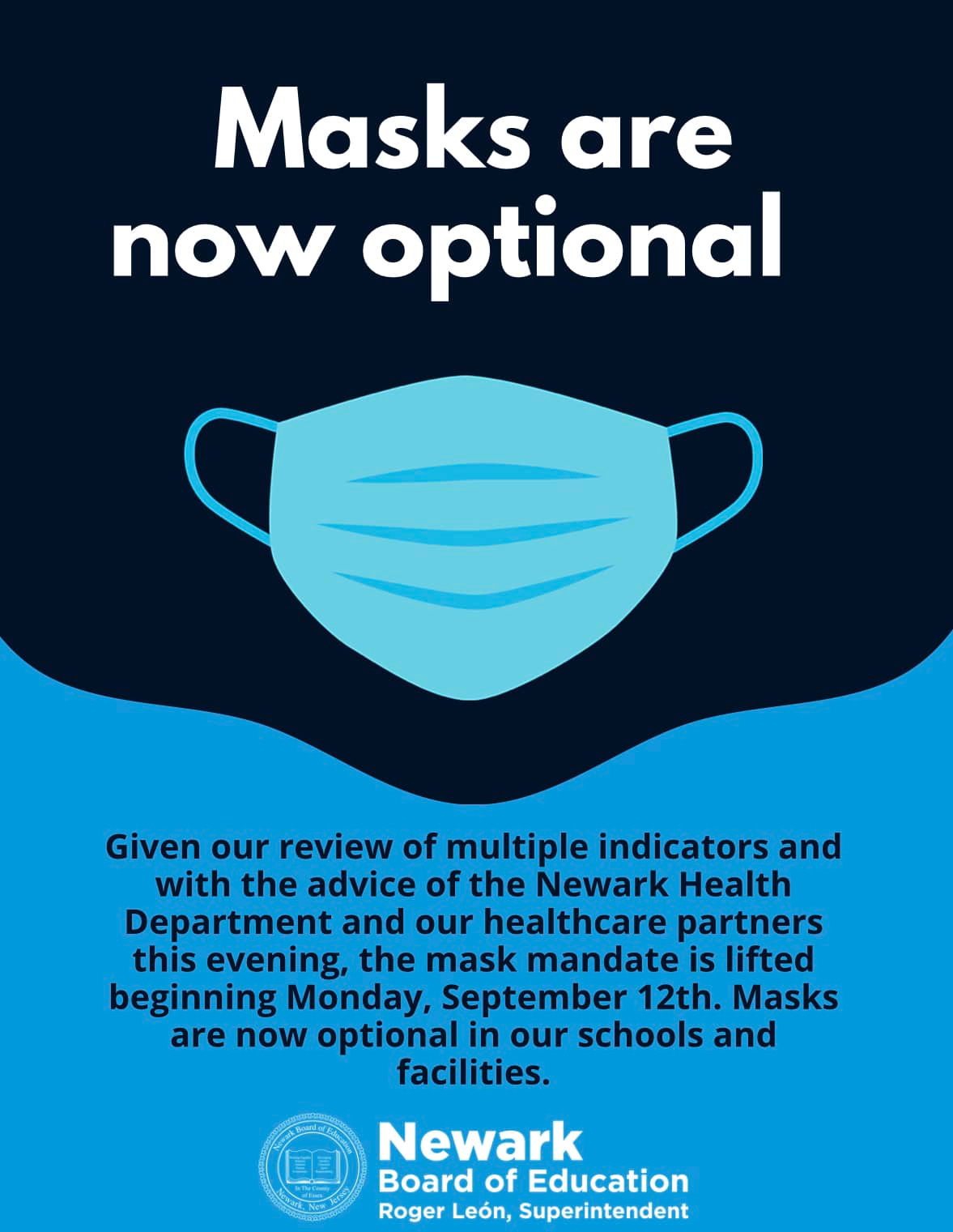 May be an image of text that says 'Masks are now optional Given our review of multiple indicators and with the advice of the Newark Health Department and our healthcare partners this evening, the mask mandate is lifted beginning Monday, September 12th. Masks are now optional in our schools and facilities. Newark Board of Education Roger León, Superintendent'
