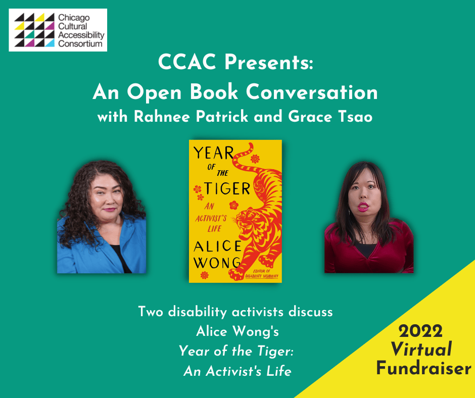 Event Graphic reads, “CCAC Presents: An Open Book Conversation with Rahnee Patrick and Grace Tsao. Two disability activists discuss Alice Wong’s Year of the Tiger: An Activist’s Life. 2022 Virtual Fundraiser.” Against a green background, photos of Rahnee and Grace frame the book cover for Year of the Tiger, which is centered. Rahnee Patrick wears a blue shirt. She has dark curly hair that is shoulder length. Grace Tsao is an Asian American woman with light/medium skin and long dark hair wearing a red velvet top, large gold hoop earrings, and a jade and pearl necklace. Book cover is set on a marigold yellow background. On the right side is an illustration of a crouching tiger in red in the style of Chinese paper cuttings with delicate cutouts in various shapes giving form and definition to the tiger. The tiger has a fierce expression, eyes and jaws wide open, teeth bared. The tiger has large paws with four claws extended. On the left in black large text YEAR OF THE TIGER at the top and ALICE WONG below. In the center in smaller red text AN ACTIVIST’S LIFE and in the lower right corner EDITOR OF DISABILITY VISIBILITY. Small, delicate red flowers are sprinkled throughout. Book cover by Madeline Partner. In the upper left corner of the event graphic is stamped the logo for CCAC, which is made up of multi-colored triangles arranged in a square. Stacked words adjacent to the design read CHICAGO CULTURAL ACCESSIBILITY CONSORTIUM