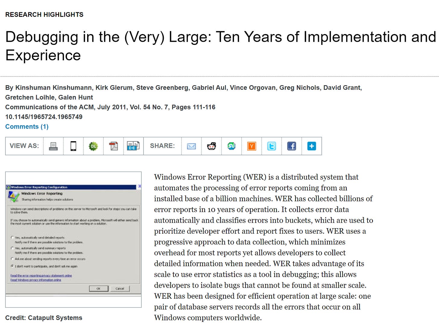 Debugging in the (Very) Large: Ten Years of Implementation and Experience Kirk Glerum, Kinshuman Kinshumann, Steve Greenberg, Gabriel Aul,  Vince Orgovan, Greg Nichols, David Grant, Gretchen Loihle, and Galen Hunt Microsoft Corporation One Microsoft Way Redmond, WA 98052 ABSTRACT Windows Error Reporting (WER) is a distributed system  that automates the processing of error reports coming from  an installed base of a billion machines. WER has collected  billions of error reports in ten years of operation. It collects  error data automatically and classifies errors into buckets,  which are used to prioritize developer effort and report  fixes to users. WER uses a progressive approach to data  collection, which minimizes overhead for most reports yet  allows developers to collect detailed information when  needed. WER takes advantage of its scale to use error  statistics as a tool in debugging; this allows developers to  isolate bugs that could not be found at smaller scale. WER  has been designed for large scale: one pair of database  servers can record all the errors that occur on all Windows  computers worldwide