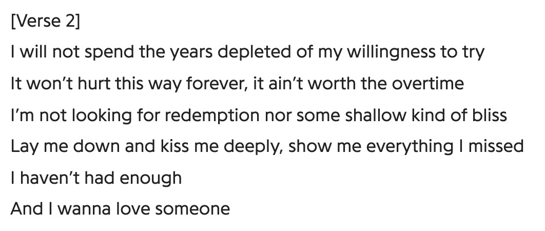 [Verse 2] I will not spend the years depleted of my willingness to try / It won't hurt this way forever, it ain't worth the overtime / I'm not looking for redemption nor some shallow kind of bliss / Lay me down and kiss me deeply, show me everything I missed / I haven't had enough / And I wanna love someone