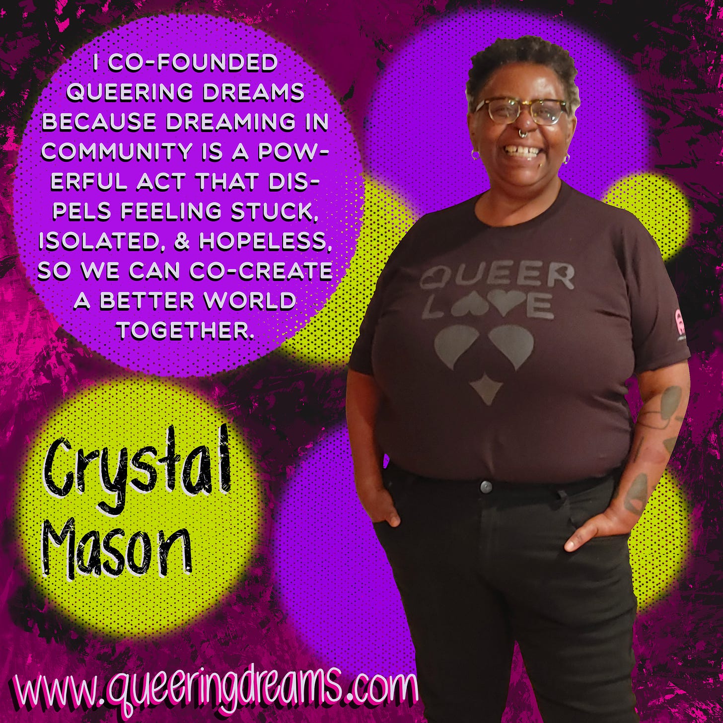 “I Co-Founded Queering Dreams because dreaming in community is a powerful act that dispels feeling stuck, isolated, & hopeless, so we can co-create a better world together,” in white typeface against a purple dot. “Crystal Mason,” in black hand lettering against a yellow dot. Crystal is a Black queer artist, is smiling & looking into the camera, and is wearing the Queer Love tee. www.queeringdreams.com All set against a pink with black splotchy paint background.