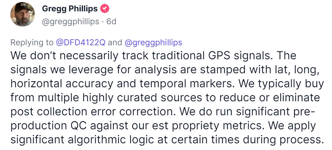 Gregg Phillips 
@greggphillips 6d 
Replying to @DFD4122Q and @greggphillips 
We don't necessarily track traditional GPS signals. The 
signals we leverage for analysis are stamped with lat, long, 
horizontal accuracy and temporal markers. We typically buy 
from multiple highly curated sources to reduce or eliminate 
post collection error correction. We do run significant pre- 
production QC against our est propriety metrics. We apply 
significant algorithmic logic at certain times during process. 