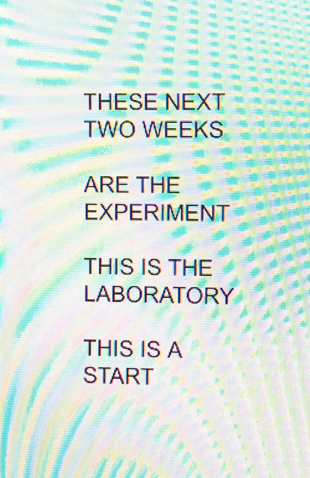 "THESE NEXT / TWO WEEKS / ARE THE / EXPERIMENT / THIS IS THE / LABORATORY / THIS IS A / START"