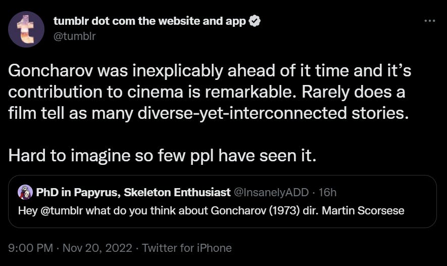 Tweet from @InsanelyADD: Hey @tumblr what do you think about Goncharov (1973( dir. Martin Scorsese. Reply from @tumblr: Goncharov was inexplicably ahead of it's time and its contribution to cinema is remarkable. Rarely does a film tell as many diverse-yet-interconnected stories. Hard to imagine so few people have seen it.