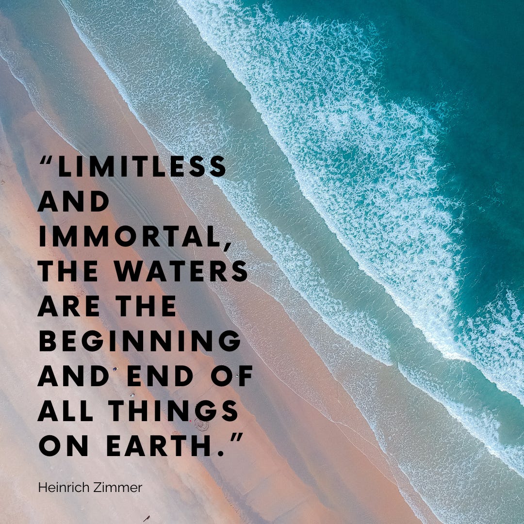 “LIMITLESS AND IMMORTAL, THE WATERS ARE THE BEGINNING AND END OF ALL THINGS ON EARTH.”  Heinrich Zimmer