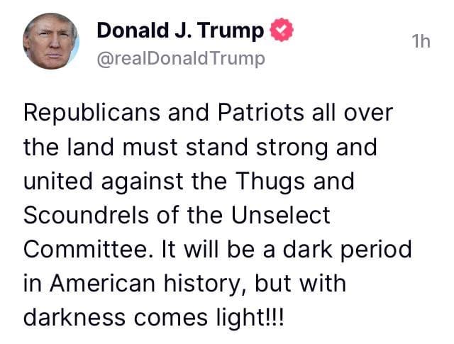 May be a Twitter screenshot of 1 person and text that says 'Donald J. Trump @realDonaldTrump 1h Republicans and Patriots all over the land must stand strong and united against the Thugs and Scoundrels of the Unselect Committee. It will be a dark period in American history, but with darkness comes light!!!'