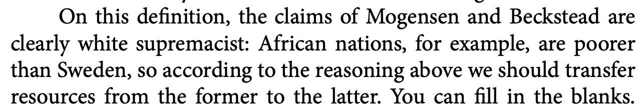 On this definition, the claims of Mogensen and Beckstead are clearly white supremacist: African nations, for example, are poorer than Sweden, so according to the reasoning above we should transfer resources from the former to the latter. You can fill in the blanks.