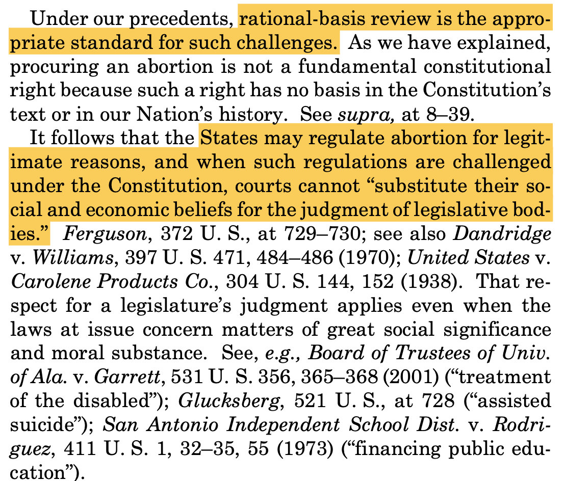 "Under our precedents, rational-basis review is the appro- priate standard for such challenges. As we have explained, procuring an abortion is not a fundamental constitutional right because such a right has no basis in the Constitution’s text or in our Nation’s history. See supra, at 8–39. It follows that the States may regulate abortion for legit- imate reasons, and when such regulations are challenged under the Constitution, courts cannot “substitute their so- cial and economic beliefs for the judgment of legislative bod- ies.” Ferguson, 372 U. S., at 729–730; see also Dandridge v. Williams, 397 U. S. 471, 484–486 (1970); United States v. Carolene Products Co., 304 U. S. 144, 152 (1938). That re- spect for a legislature’s judgment applies even when the laws at issue concern matters of great social significance and moral substance. See, e.g., Board of Trustees of Univ. of Ala. v. Garrett, 531 U. S. 356, 365–368 (2001) (“treatment of the disabled”); Glucksberg, 521 U. S., at 728 (“assisted suicide”); San Antonio Independent School Dist. v. Rodri- guez, 411 U. S. 1, 32–35, 55 (1973) (“financing public edu- cation”)."