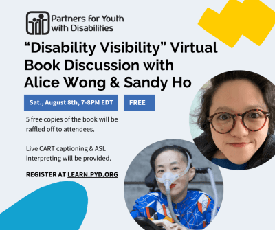 This event invitation is displayed on a light gray background with light blue and yellow doodles. It reads: 'Disability Visibility' Virtual Book Discussion with Alice Wong & Sandy Ho. Saturday, August 8th, 7-8pm EDT. Free event. 5 free copies of the book will be raffled off to attendees. Live CART captioning & ASL interpreting will be provided. Register at Learn.PYD.org. The logo for Partners for Youth with Disabilities is in the top-right corner, which features two cartoon people (one small, one large) with their arms around one another. It also features headshots of Alice Wong and Sandy Ho. Alice is an Asian American woman in a power chair. She is wearing a blue shirt with a geometric pattern with orange, black, white, and yellow lines and cubes. She is wearing a mask over her nose attached to a gray tube and bright red lip color. She is smiling at the camera. Sandy is an Asian American disabled woman with dark wavy shoulder length hair, wearing tortoise shell glasses, a dark blazer and a blue shirt. She is smiling at the camera. 