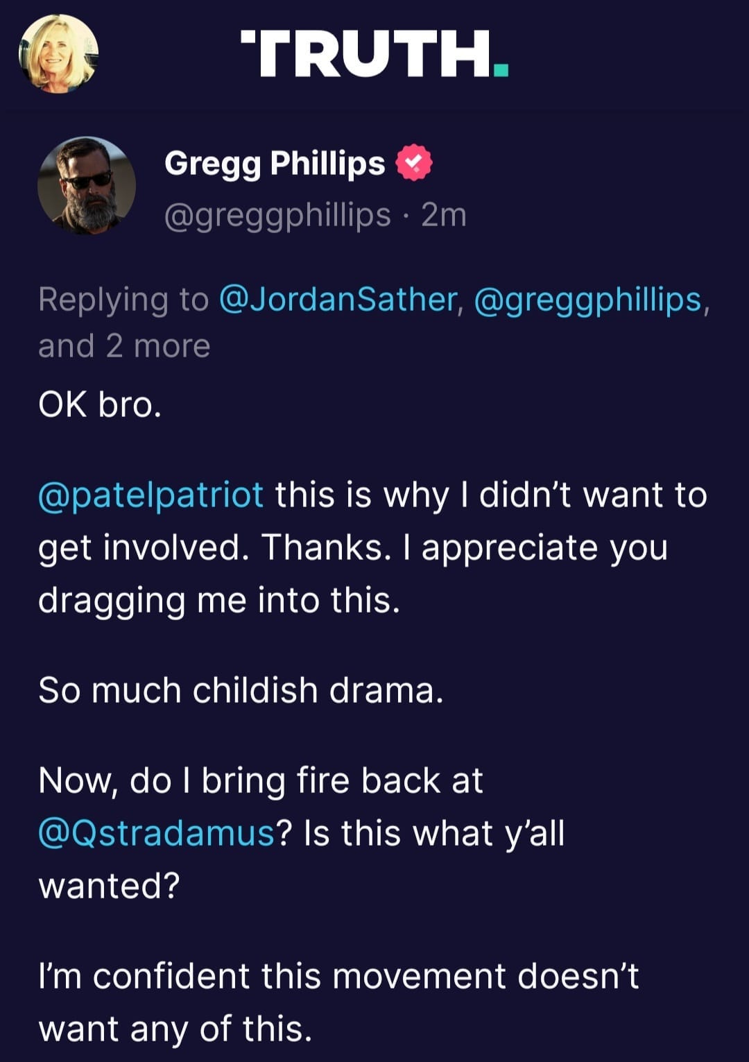 May be a Twitter screenshot of 2 people and text that says 'TRUTH. Gregg Phillips @greggphillips·2m Replying to @JordanSather @greggphillips, and 2 more OK bro. @patelpatriot this is why didn't want to get involved. Thanks. appreciate you dragging me into this. So much childish drama. Now do bring fire back at @Qstradamus? Is this what y'all wanted? I'm confident this movement doesn't want any of this.'