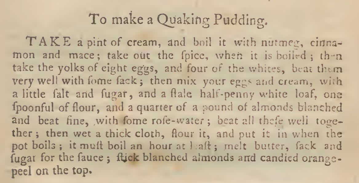 To make a Quaking Pudding. TAKE a pint of cream, and boil it with nutmec, cinna- mon and mace; takeout the fpice, when it is boiled ; then take the yolks of eight eggs, and four of the \vh:tes, beat fnem very welt with fome fack; then mix your eggs and cream, with a little fait and fugar, and a ftale half-penny white loaf, one fpoonful of flour, and a quarter of a pound of almonds blanched and beat fine, with fome role-water ; beat all tbefe well toge- ther ; then wet a thick cloth, flour it, and put it in when the pot boils ; it mull boil an hour at 1 all ; melt butter, fack and fugar for the fauce j ftfek blanched almonds and candied orange- peel on the top.