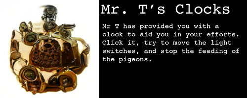 Image: It’s a small device of some sort, golden with lots of circular ports that are almost but not quite like eyeballs

Text: 

Mr. T’s Clocks

Mr T has provided you with a clock to aid you in your efforts. Click it, try to move the light switches, and stop the feeding of the pigeons. 