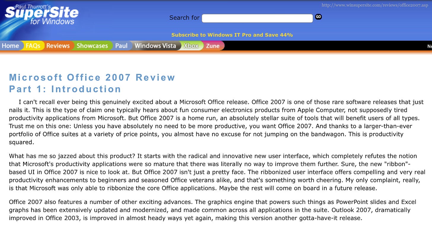Microsoft Office 2007 Review Part 1: Introduction I can't recall ever being this genuinely excited about a Microsoft Office release. Office 2007 is one of those rare software releases that just nails it. This is the type of claim one typically hears about fun consumer electronics products from Apple Computer, not supposedly tired productivity applications from Microsoft. But Office 2007 is a home run, an absolutely stellar suite of tools that will benefit users of all types. Trust me on this one: Unless you have absolutely no need to be more productive, you want Office 2007. And thanks to a larger-than-ever portfolio of Office suites at a variety of price points, you almost have no excuse for not jumping on the bandwagon. This is productivity squared. What has me so jazzed about this product? It starts with the radical and innovative new user interface, which completely refutes the notion that Microsoft's productivity applications were so mature that there was literally no way to improve them further. Sure, the new "ribbon". based UI in Office 2007 is nice to look at. But Office 2007 isn't just a pretty face. The ribbonized user interface offers compelling and very real productivity enhancements to beginners and seasoned Office veterans alike, and that's something worth cheering. My only complaint, really, is that Microsoft was only able to ribbonize the core Office applications. Maybe the rest will come on board in a future release. Office 2007 also features a number of other exciting advances. The graphics engine that powers such things as PowerPoint slides and Excel graphs has been extensively updated and modernized, and made common across all applications in the suite. Outlook 2007, dramatically improved in Office 2003, is improved in almost heady ways yet again, making this version another gotta-have-it release.