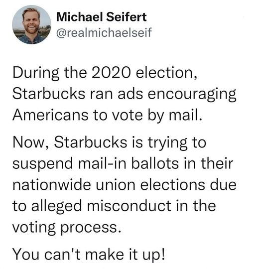 May be an image of 1 person and text that says 'Michael Seifert @realmichaelseif During the 2020 election, Starbucks ran ads encouraging Americans to vote by mail. Now, Starbucks is trying to suspend mail-in ballots in their nationwide union elections due to alleged misconduct in the voting process. You can't make it up!'
