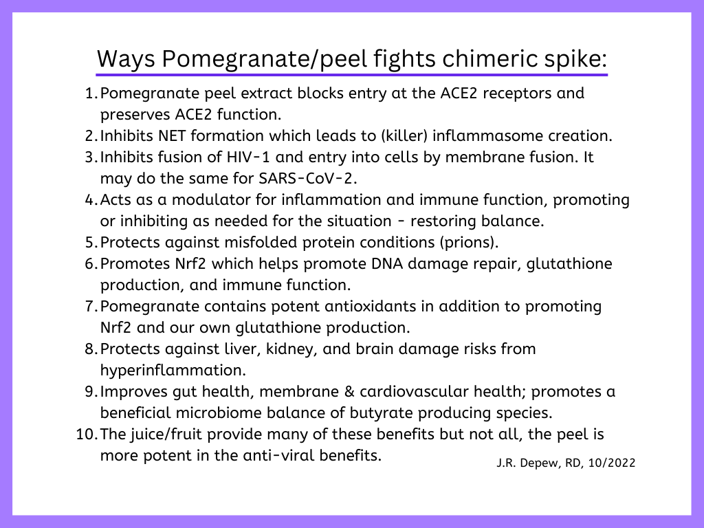 Ways Pomegranate/peel fights chimeric spike.  Pomegranate peel extract blocks entry at the ACE2 receptors and preserves ACE2 function. Inhibits NET formation which leads to (killer) inflammasome creation. Inhibits fusion of HIV-1 and entry into cells by membrane fusion. It may do the same for SARS-CoV-2. Acts as a modulator for inflammation and immune function, promoting or inhibiting as needed for the situation - restoring balance. Protects against misfolded protein conditions (prions). Promotes Nrf2 which helps promote DNA damage repair, glutathione production, and immune function. Pomegranate contains potent antioxidants in addition to promoting Nrf2 and our own glutathione production. Protects against liver, kidney, and brain damage risks from hyperinflammation. Improves gut health, membrane & cardiovascular health; promotes a beneficial microbiome balance of butyrate producing species. The juice/fruit provide many of these benefits but not all, the peel is more potent in the anti-viral benefits.