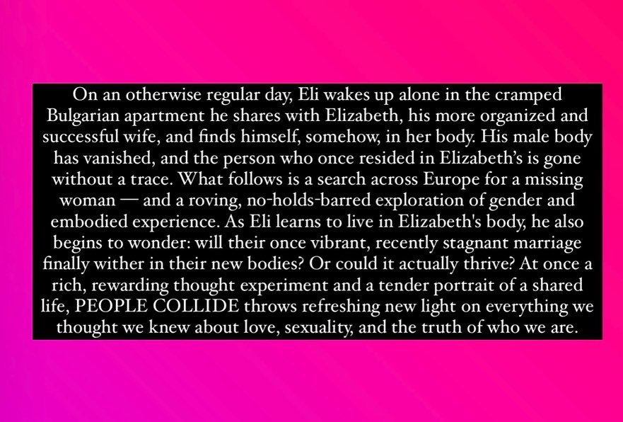 Text on pink background reading: “On an otherwise regular day, Eli wakes up alone in the cramped Bulgarian apartment he shares with Elizabeth, his more organized and successful wife, and finds himself, somehow, in her body. His male body has vanished, and the person who once resided in Elizabeth’s is gone without a trace. What follows is a search across Europe for a missing woman–and a roving, no-holds-barred exploration of gender and embodied experience. As Eli learns to live in Elizabeth’s body, he also begins to wonder: will their once vibrant, recently stagnant marriage finally wither in their new bodies? Or could it actually thrive? At once a rich, rewarding thought experiment and a tender portrait of a shared life, PEOPLE COLLIDE throws refreshing new light on everything we thought we knew about love, sexuality, and the truth of who we are.”