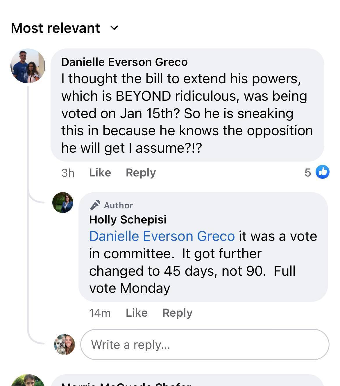 May be an image of 3 people and text that says 'Most relevant Danielle Everson Greco thought the bill to extend his powers, which is BEYOND ridiculous, was being voted on Jan 15th? So he is sneaking this in because he knows the opposition he will get assume?!? 3h Like Reply 5 Author Holly Schepisi Danielle Everson Greco it was a vote in committee. It got further changed to 45 days, not 90. vote Monday Full 14m Like Reply Write a reply...'