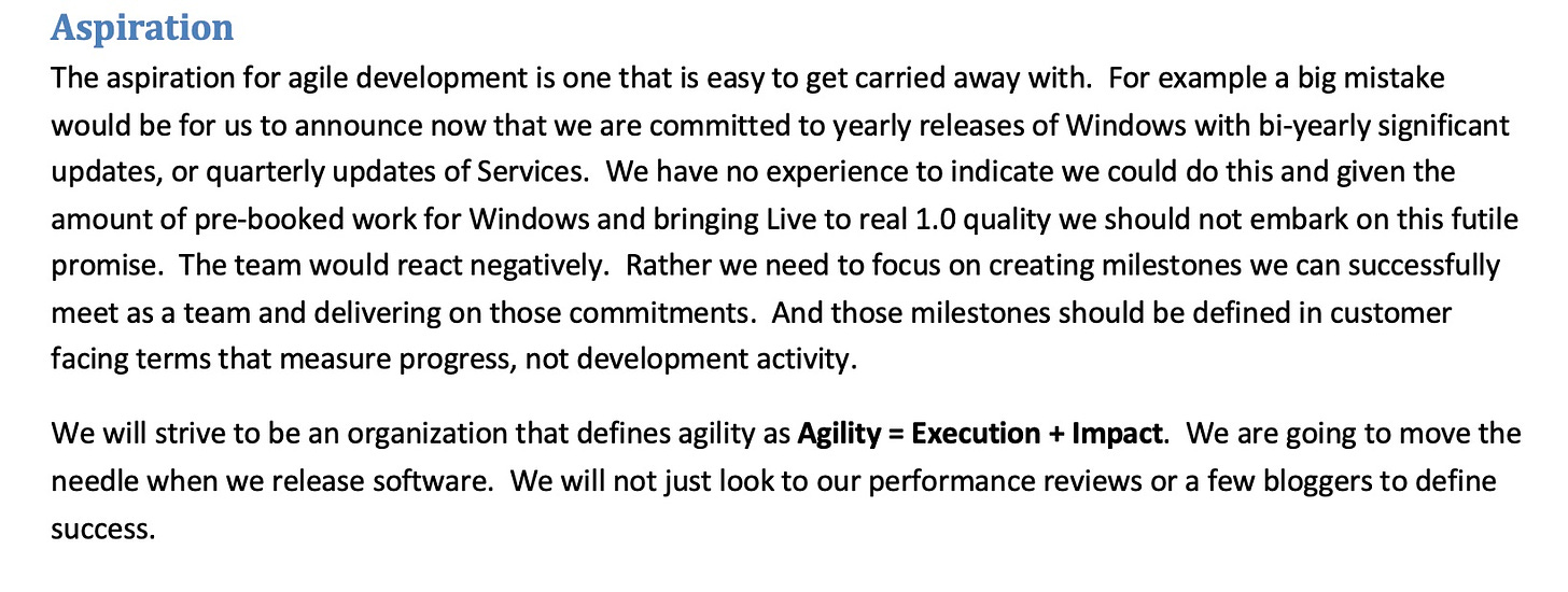 Aspiration The aspiration for agile development is one that is easy to get carried away with. For example a big mistake would be for us to announce now that we are committed to yearly releases of Windows with bi-yearly significant updates, or quarterly updates of Services. We have no experience to indicate we could do this and given the amount of pre-booked work for Windows and bringing Live to real 1.0 quality we should not embark on this futile promise. The team would react negatively. Rather we need to focus on creating milestones we can successfully meet as a team and delivering on those commitments. And those milestones should be defined in customer facing terms that measure progress, not development activity. We will strive to be an organization that defines agility as Agility = Execution + Impact. We are going to move the needle when we release software. We will not just look to our performance reviews or a few bloggers to define success.